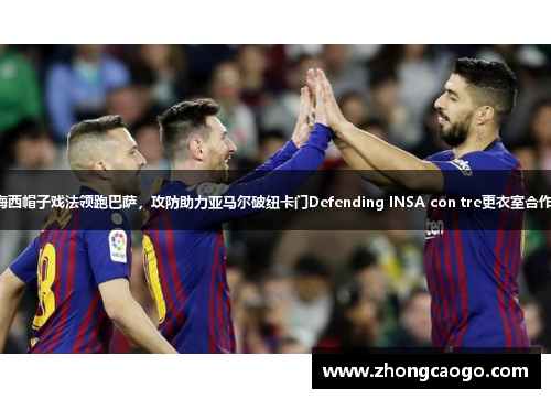 梅西帽子戏法领跑巴萨，攻防助力亚马尔破纽卡门Defending INSA con tre更衣室合作。